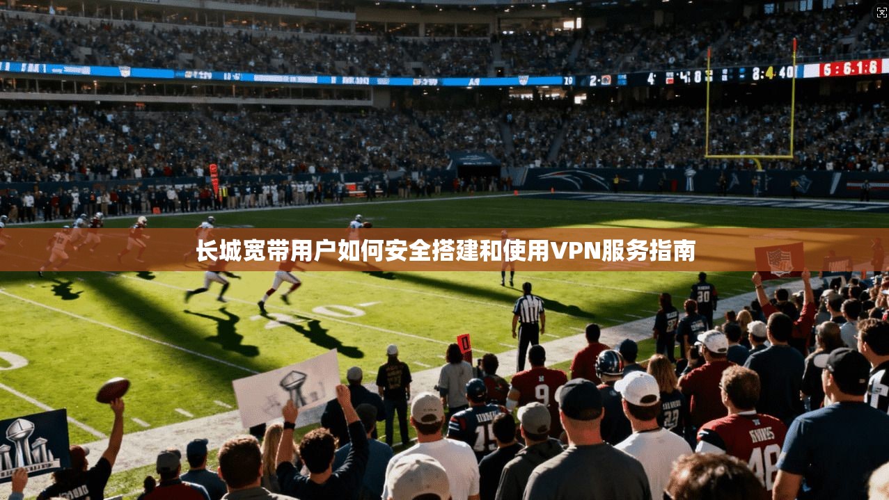 长城宽带用户如何安全搭建和使用VPN服务指南