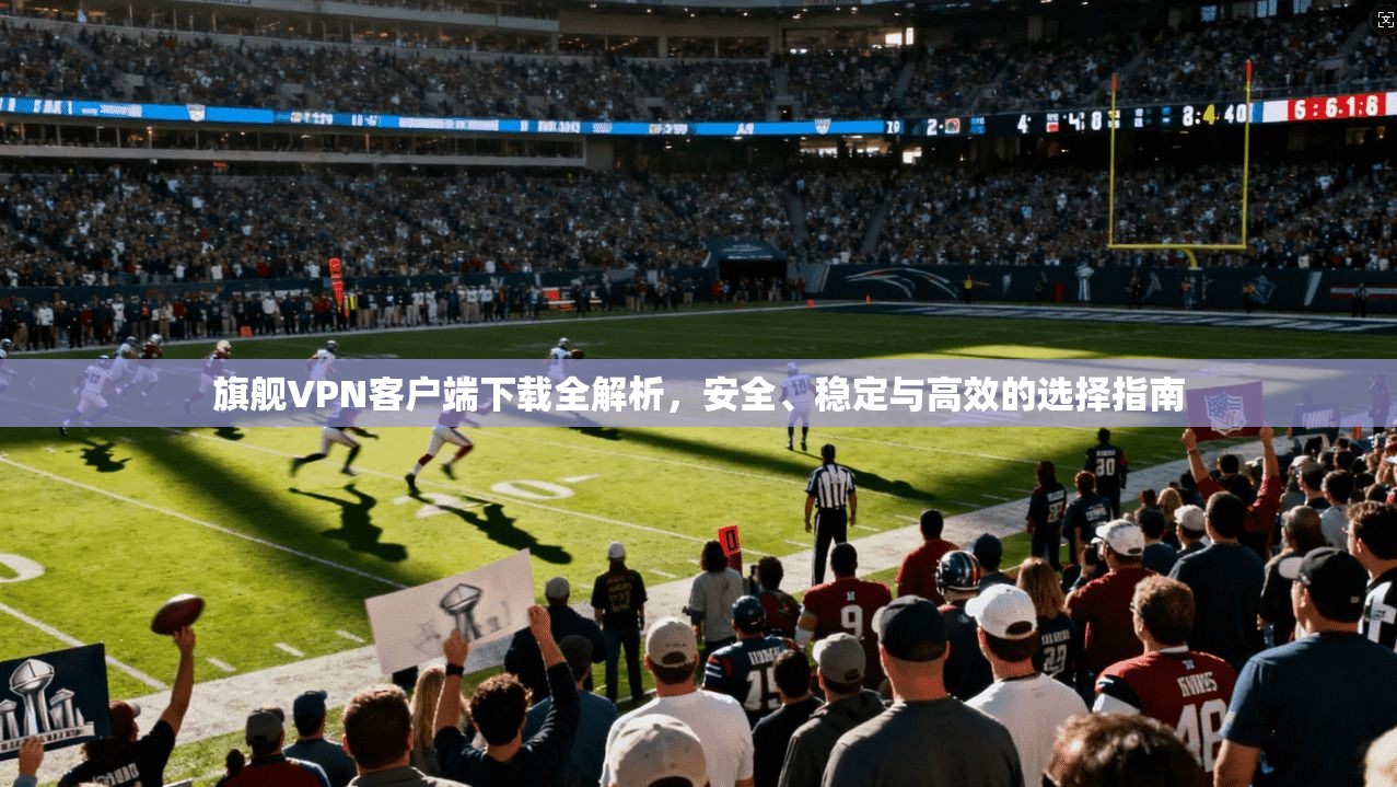 旗舰VPN客户端下载全解析，安全、稳定与高效的选择指南