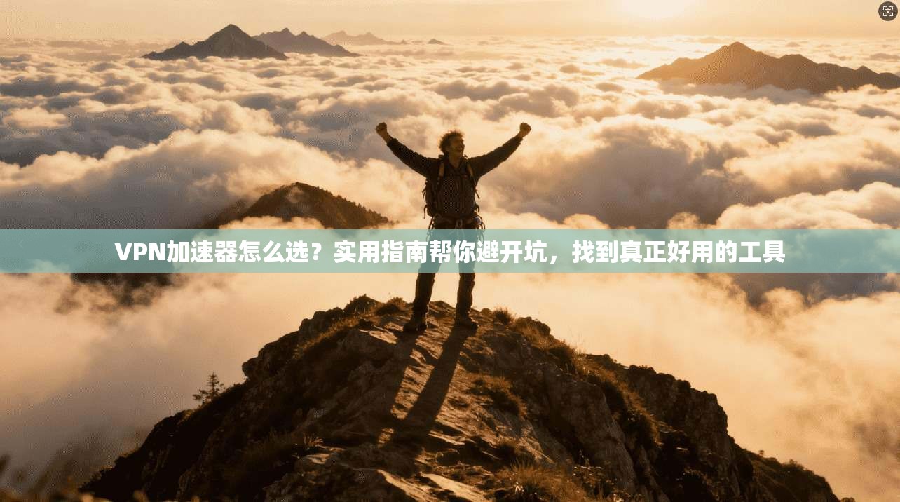 VPN加速器怎么选？实用指南帮你避开坑，找到真正好用的工具