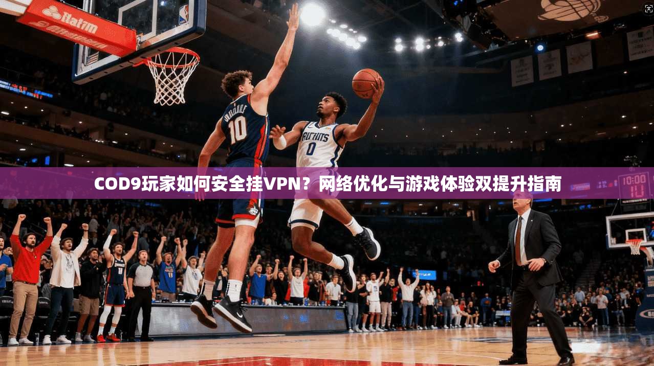 COD9玩家如何安全挂VPN？网络优化与游戏体验双提升指南