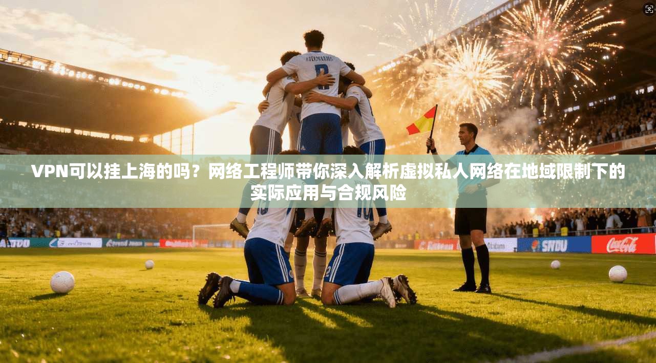 VPN可以挂上海的吗？网络工程师带你深入解析虚拟私人网络在地域限制下的实际应用与合规风险