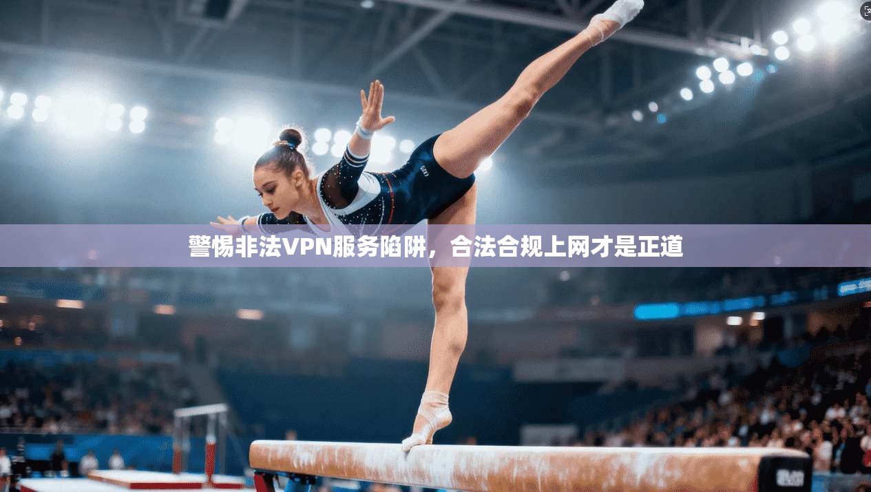 警惕非法VPN服务陷阱，合法合规上网才是正道