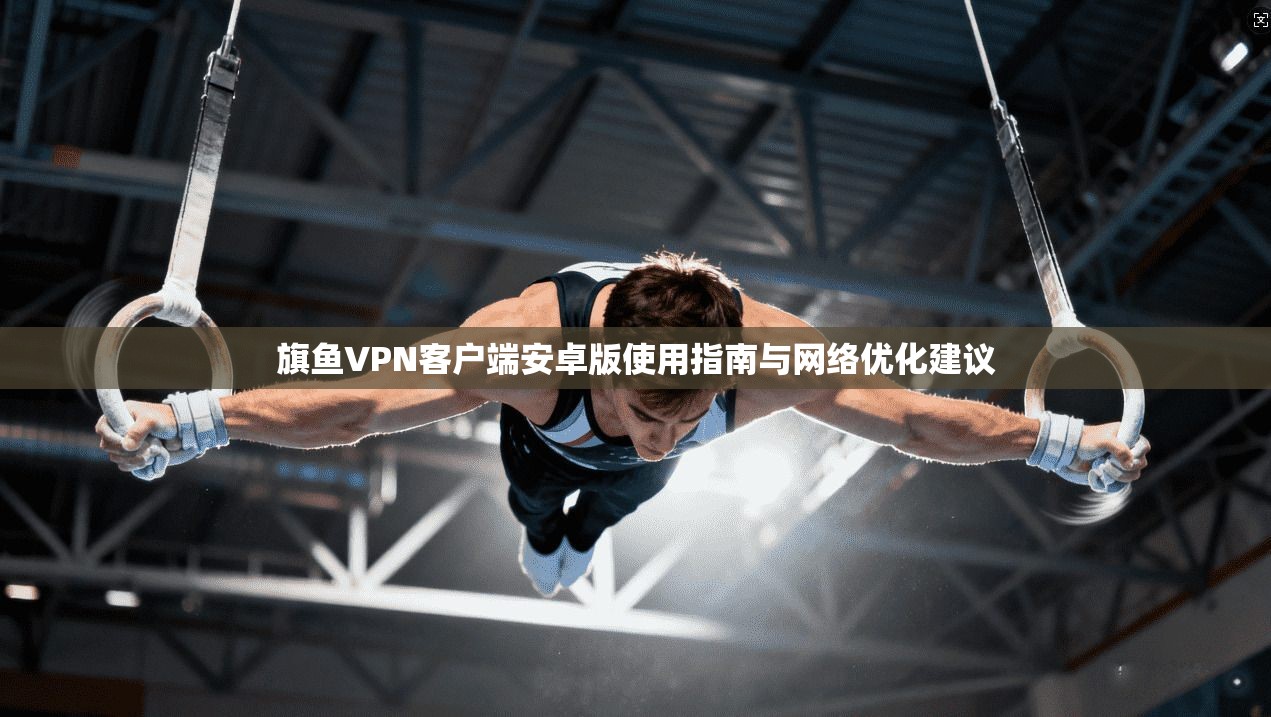 旗鱼VPN客户端安卓版使用指南与网络优化建议