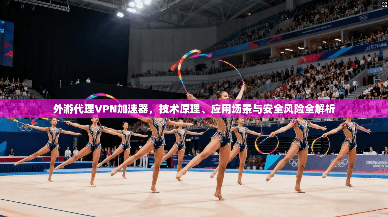 外游代理VPN加速器，技术原理、应用场景与安全风险全解析