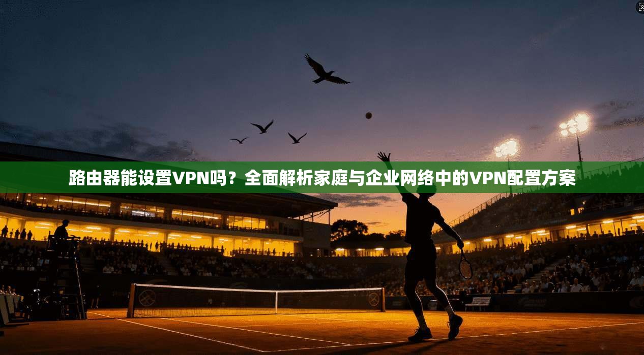 路由器能设置VPN吗？全面解析家庭与企业网络中的VPN配置方案