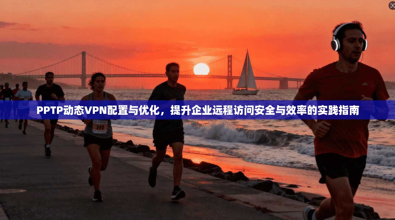 PPTP动态VPN配置与优化，提升企业远程访问安全与效率的实践指南