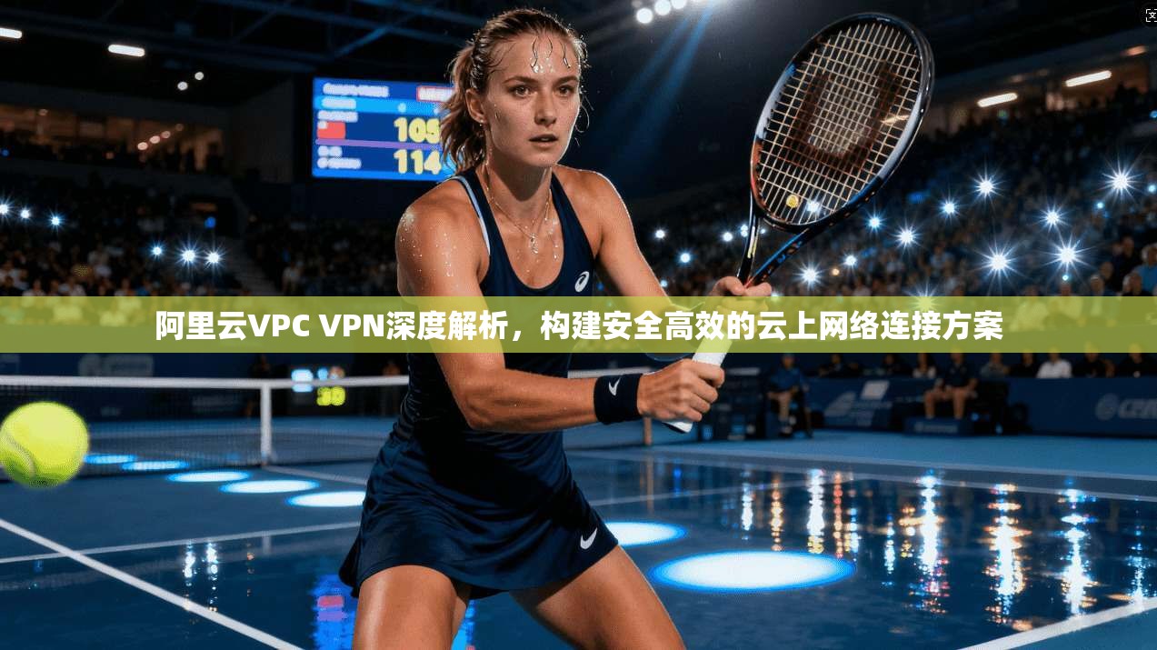 阿里云VPC VPN深度解析，构建安全高效的云上网络连接方案