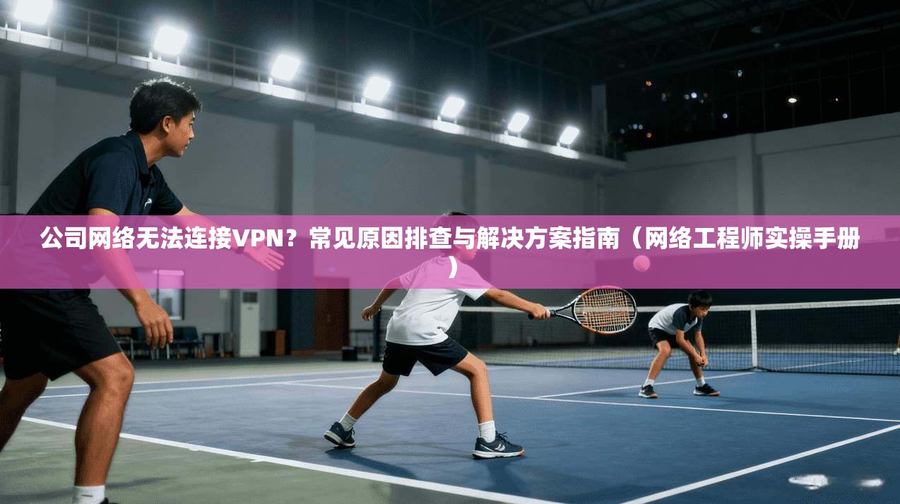 公司网络无法连接VPN？常见原因排查与解决方案指南（网络工程师实操手册）