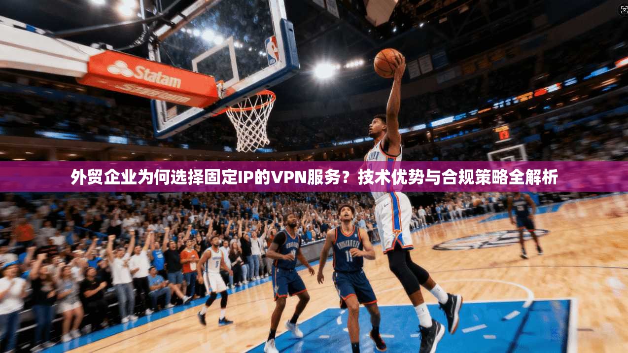 外贸企业为何选择固定IP的VPN服务？技术优势与合规策略全解析