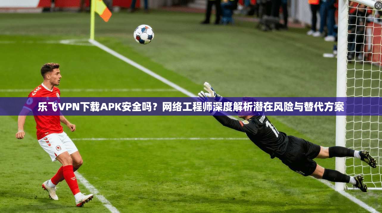 乐飞VPN下载APK安全吗？网络工程师深度解析潜在风险与替代方案
