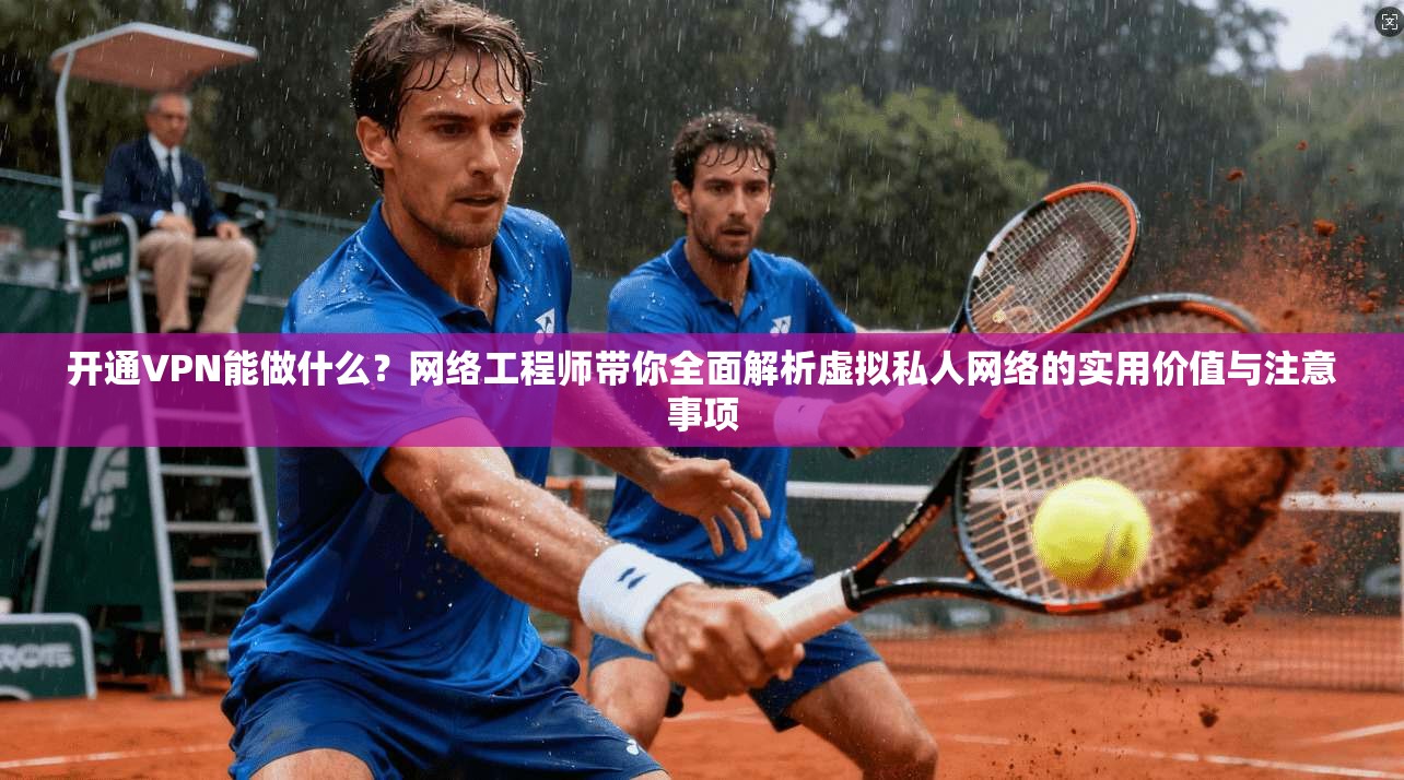 开通VPN能做什么？网络工程师带你全面解析虚拟私人网络的实用价值与注意事项