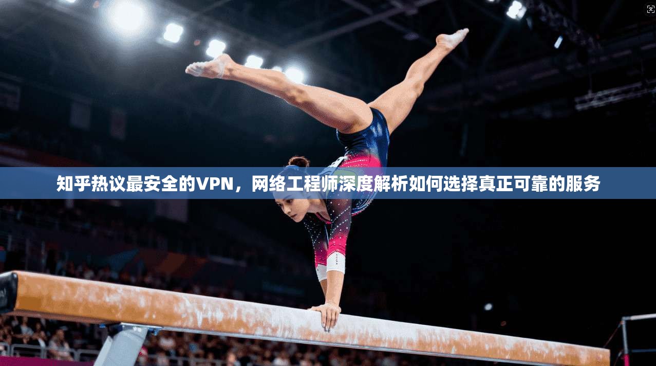 知乎热议最安全的VPN，网络工程师深度解析如何选择真正可靠的服务