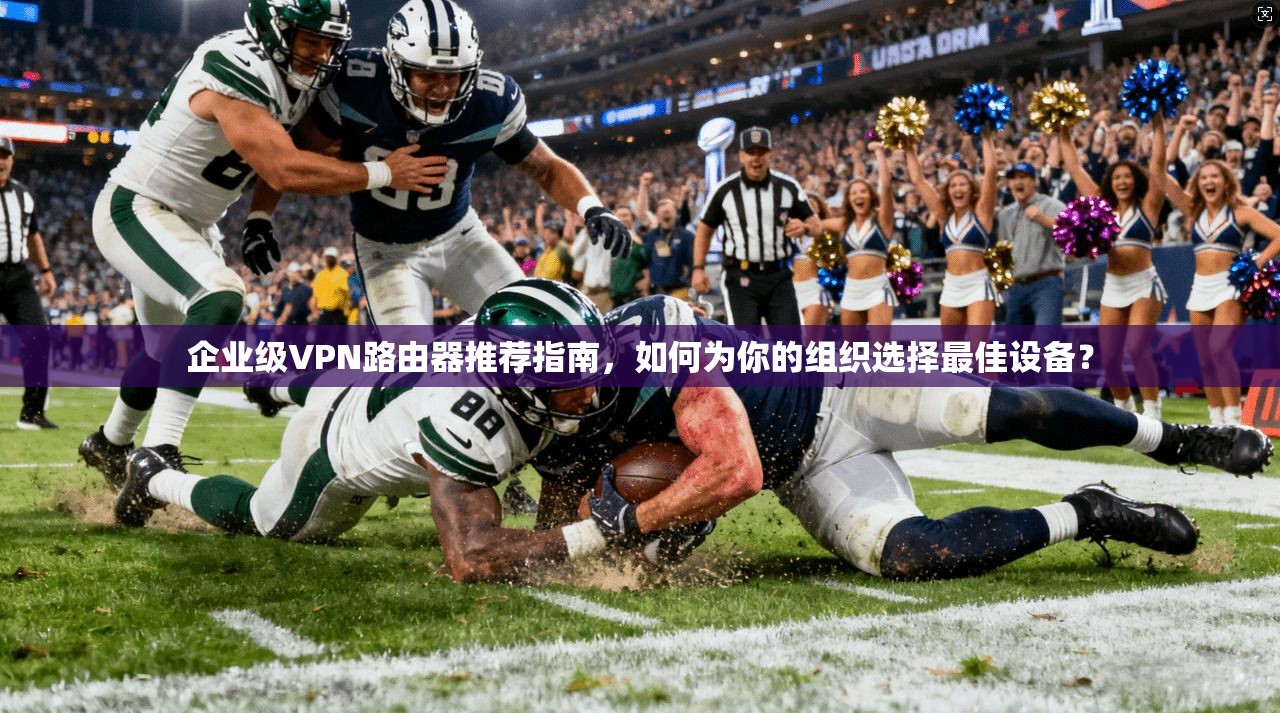 企业级VPN路由器推荐指南，如何为你的组织选择最佳设备？