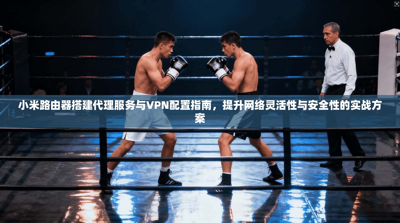 小米路由器搭建代理服务与VPN配置指南，提升网络灵活性与安全性的实战方案