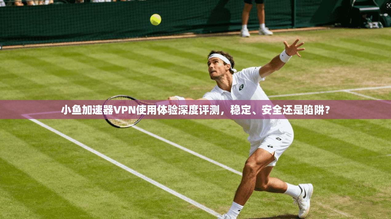 小鱼加速器VPN使用体验深度评测，稳定、安全还是陷阱？