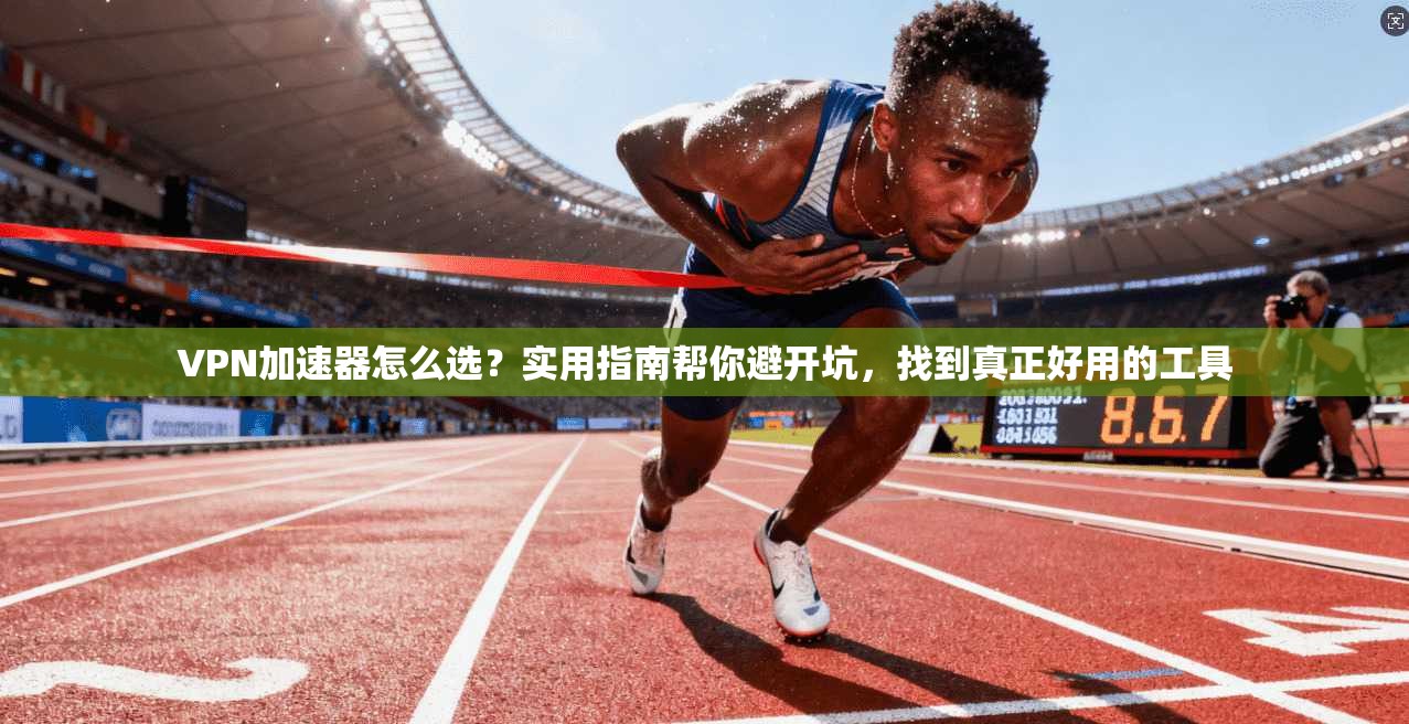 VPN加速器怎么选？实用指南帮你避开坑，找到真正好用的工具