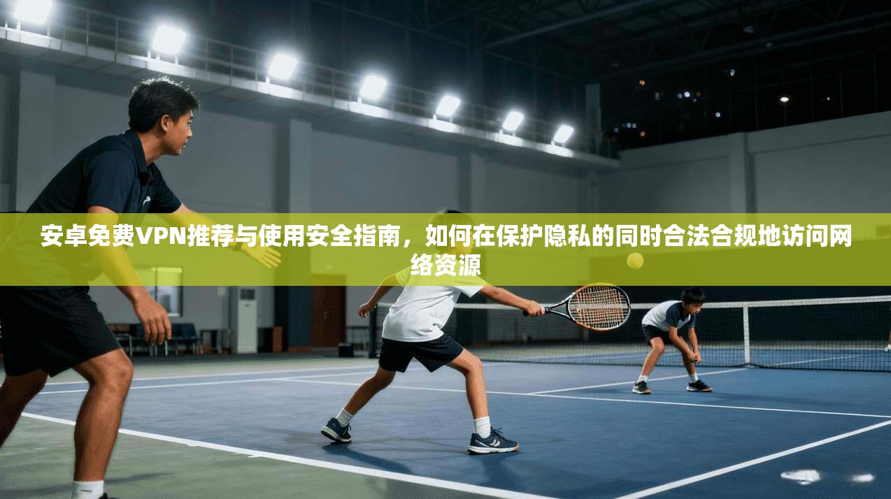 安卓免费VPN推荐与使用安全指南，如何在保护隐私的同时合法合规地访问网络资源