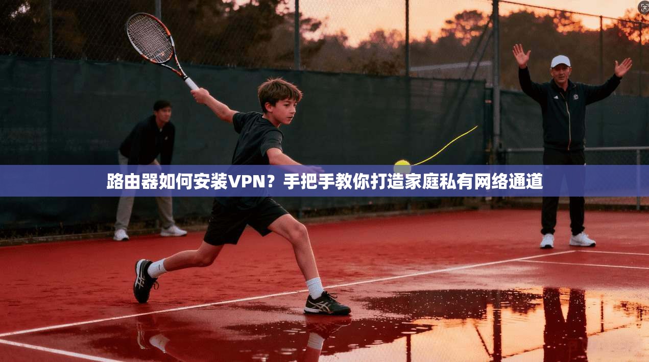 路由器如何安装VPN？手把手教你打造家庭私有网络通道