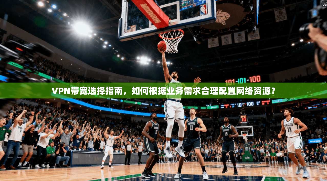 VPN带宽选择指南,如何根据业务需求合理配置网络资源? VPN带宽选择指南,如何根据业务需求合理配置网络资源?