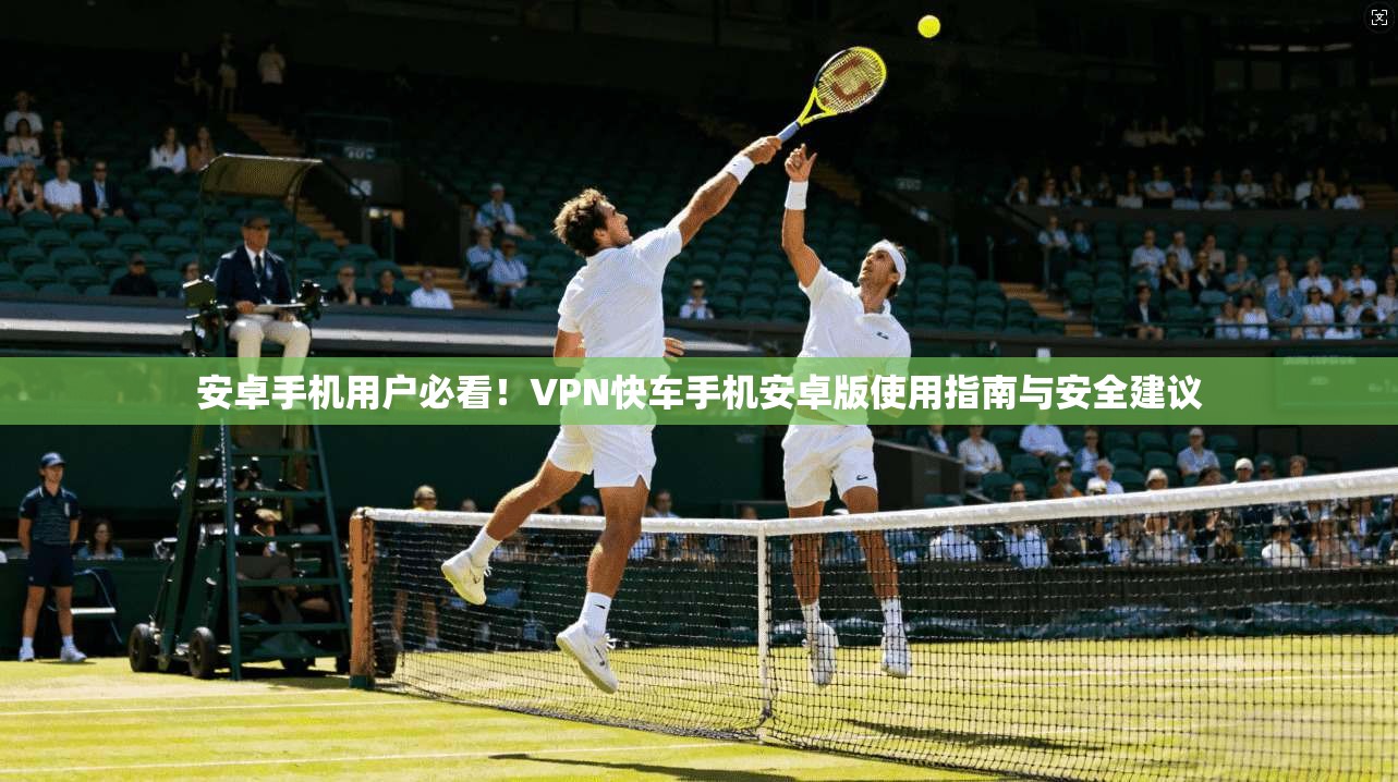 安卓手机用户必看！VPN快车手机安卓版使用指南与安全建议
