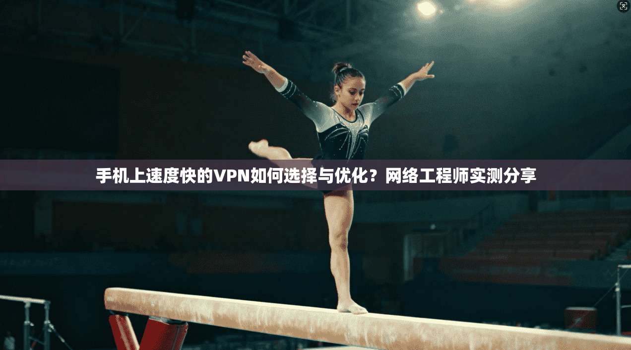 手机上速度快的VPN如何选择与优化？网络工程师实测分享