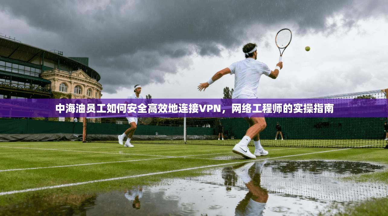 中海油员工如何安全高效地连接VPN,网络工程师的实操指南 中海油员工如何安全高效地连接VPN,网络工程师的实操指南