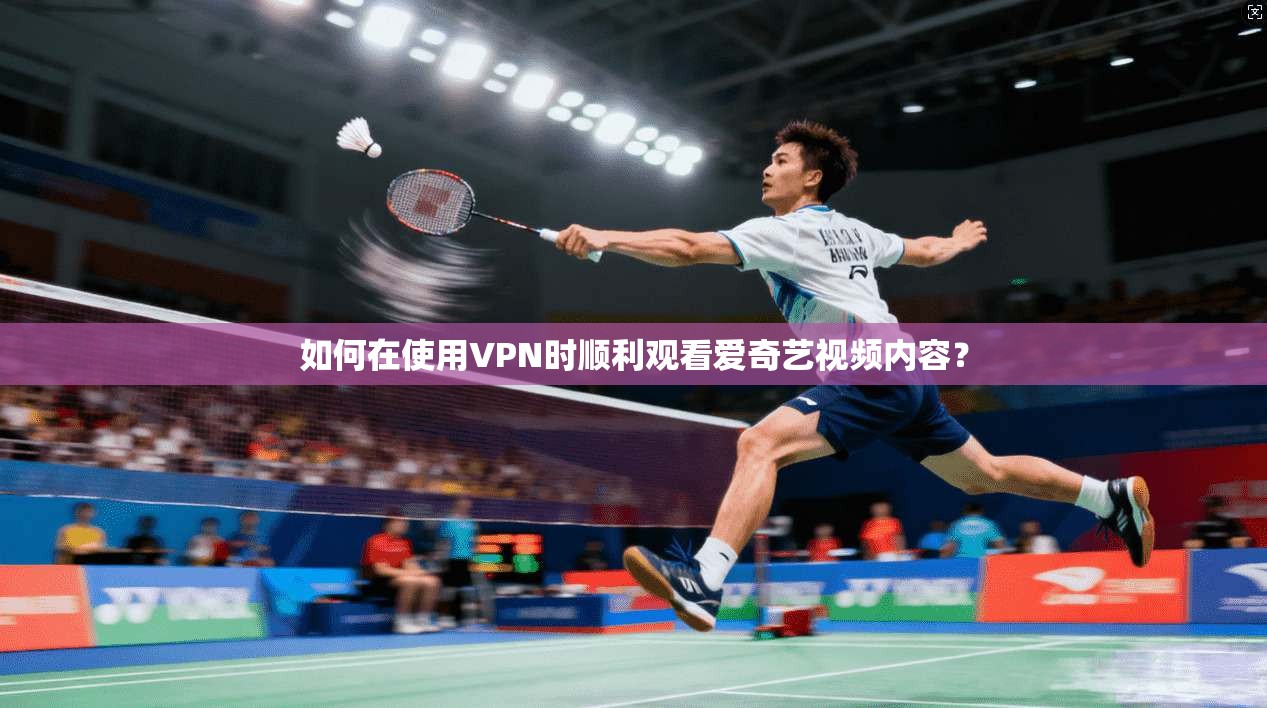 如何在使用VPN时顺利观看爱奇艺视频内容？