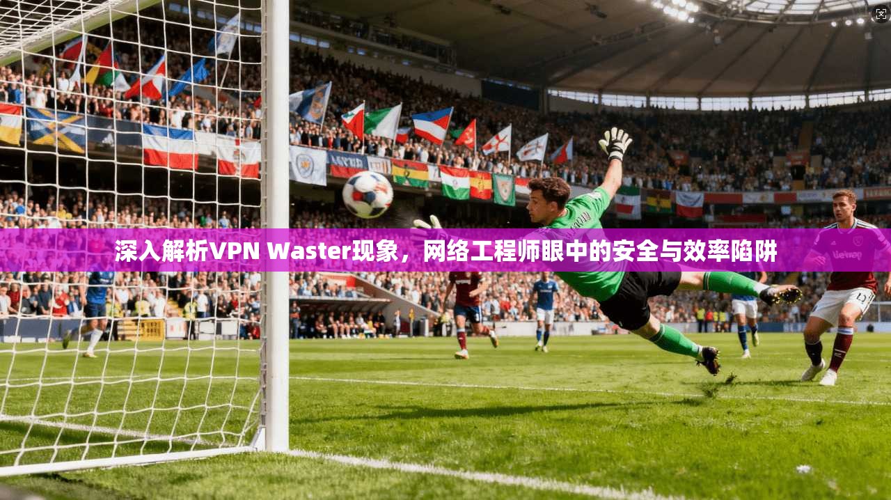 深入解析VPN Waster现象，网络工程师眼中的安全与效率陷阱