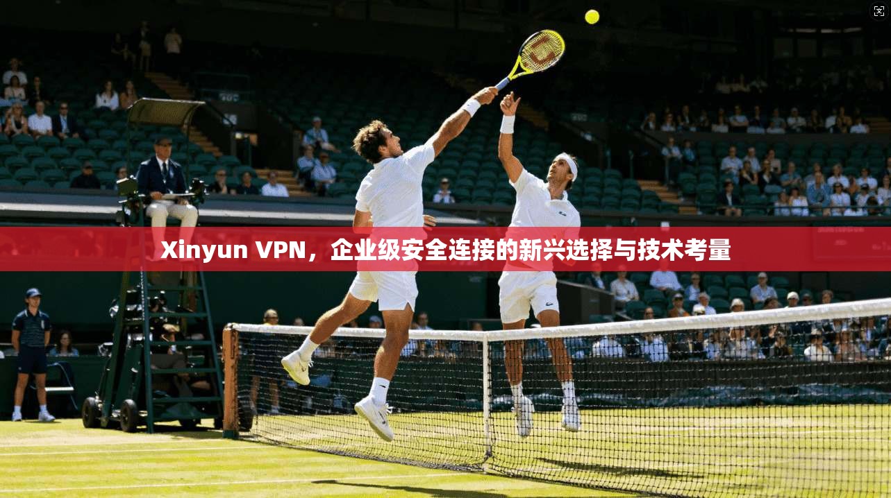 Xinyun VPN，企业级安全连接的新兴选择与技术考量