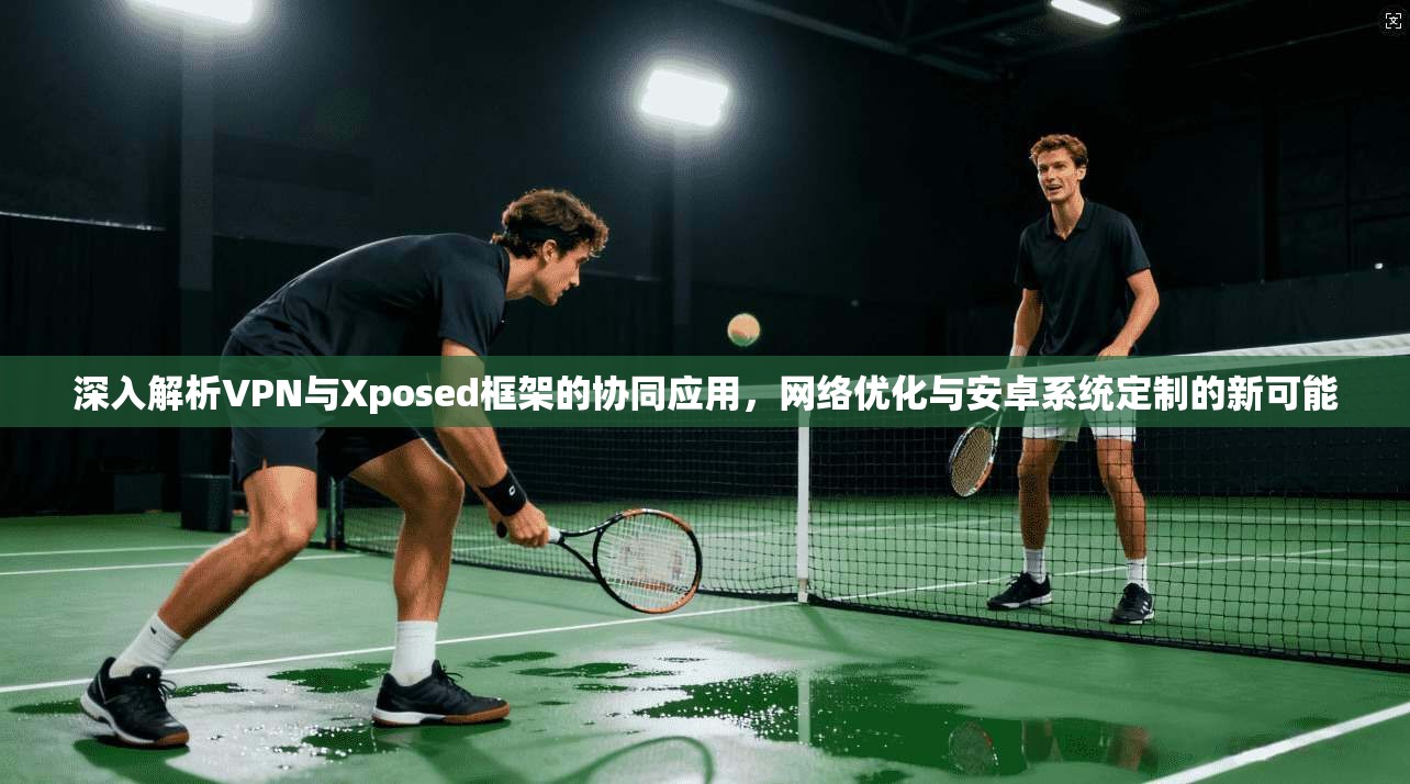 深入解析VPN与Xposed框架的协同应用，网络优化与安卓系统定制的新可能