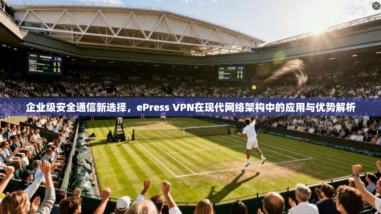 企业级安全通信新选择，ePress VPN在现代网络架构中的应用与优势解析