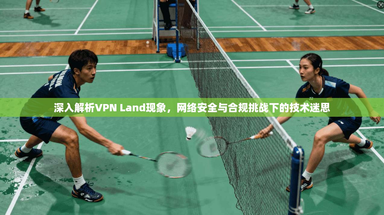 深入解析VPN Land现象，网络安全与合规挑战下的技术迷思