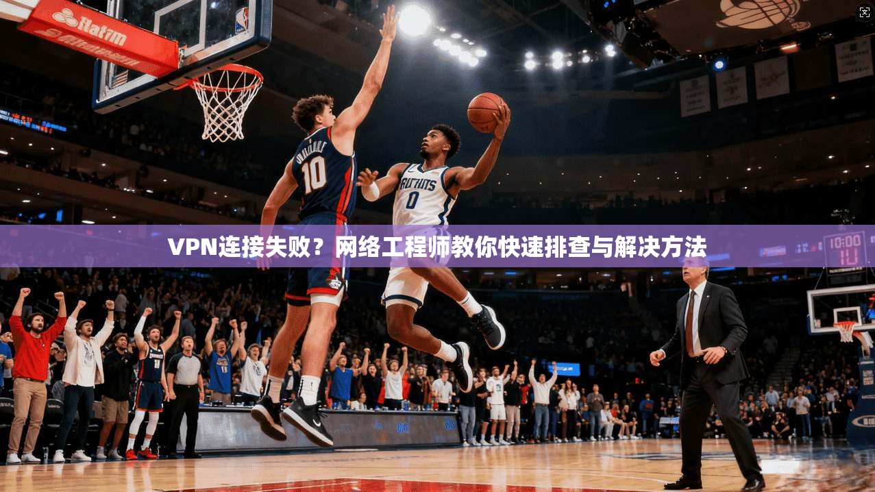 VPN连接失败?网络工程师教你快速排查与解决方法 VPN连接失败?网络工程师教你快速排查与解决方法