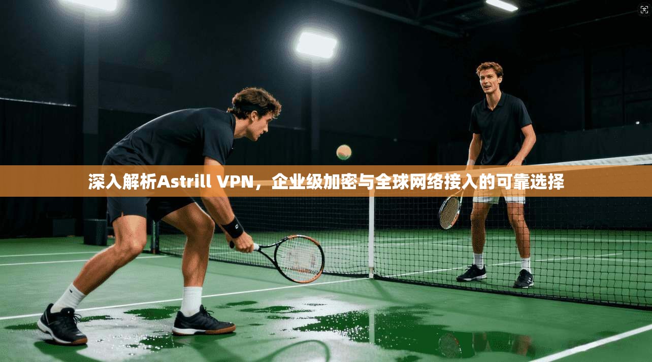 深入解析Astrill VPN，企业级加密与全球网络接入的可靠选择