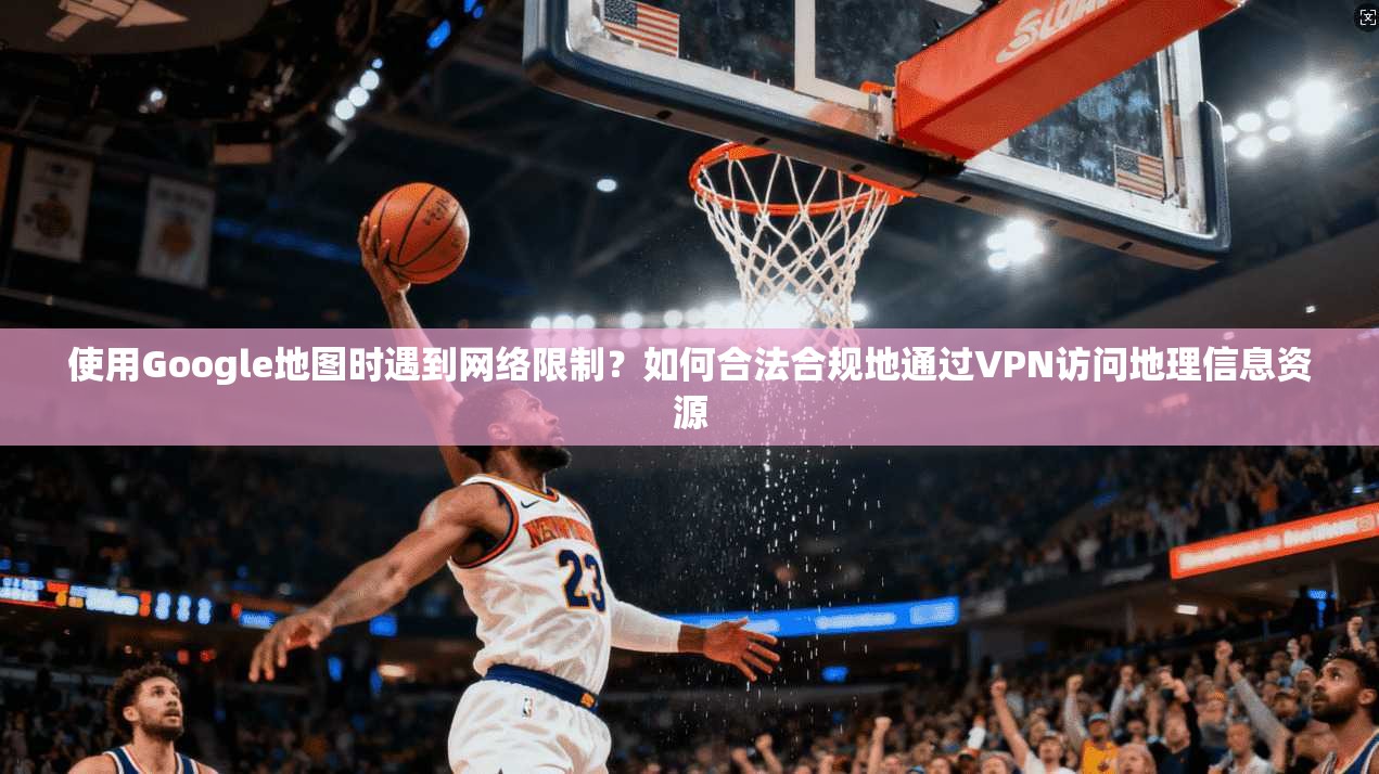 使用Google地图时遇到网络限制？如何合法合规地通过VPN访问地理信息资源