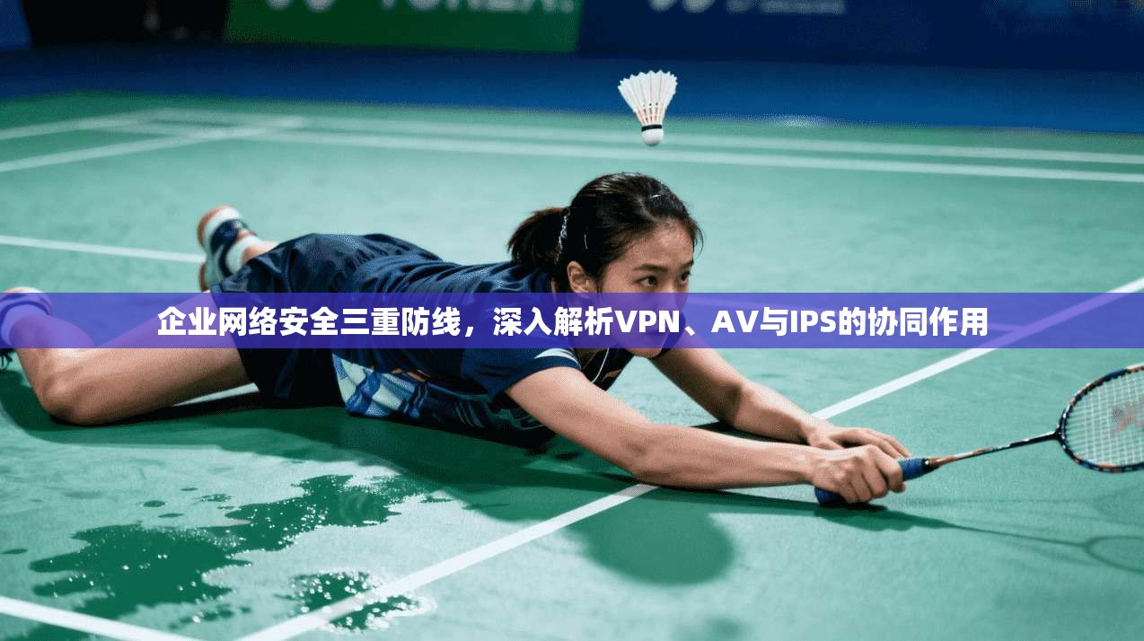 企业网络安全三重防线，深入解析VPN、AV与IPS的协同作用