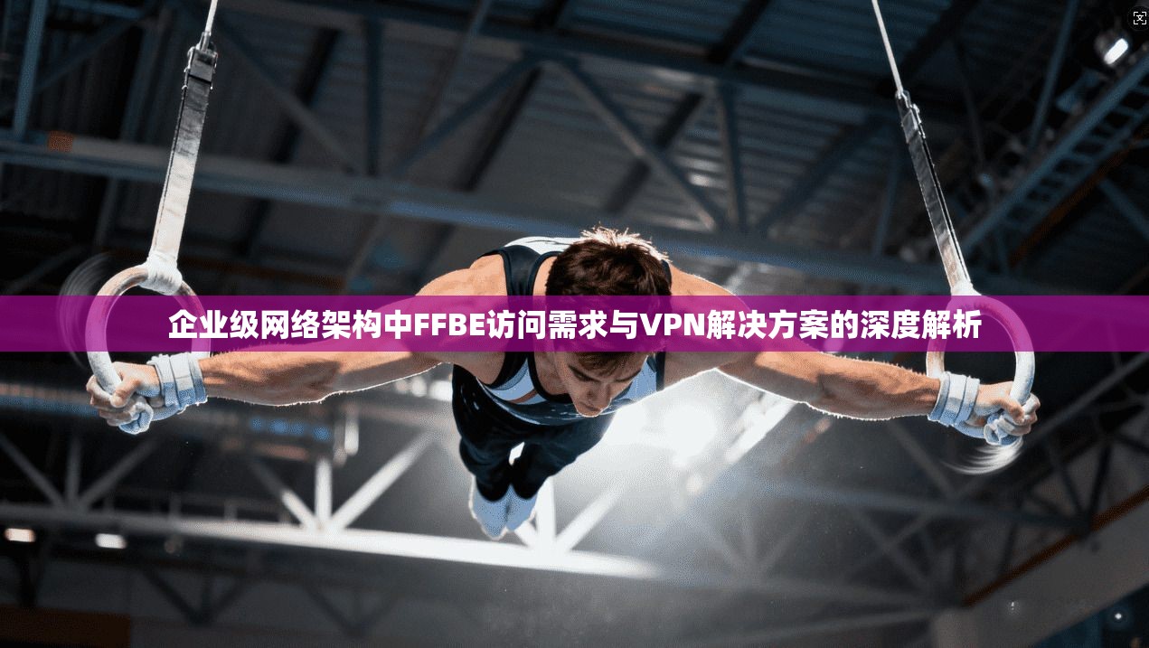 企业级网络架构中FFBE访问需求与VPN解决方案的深度解析