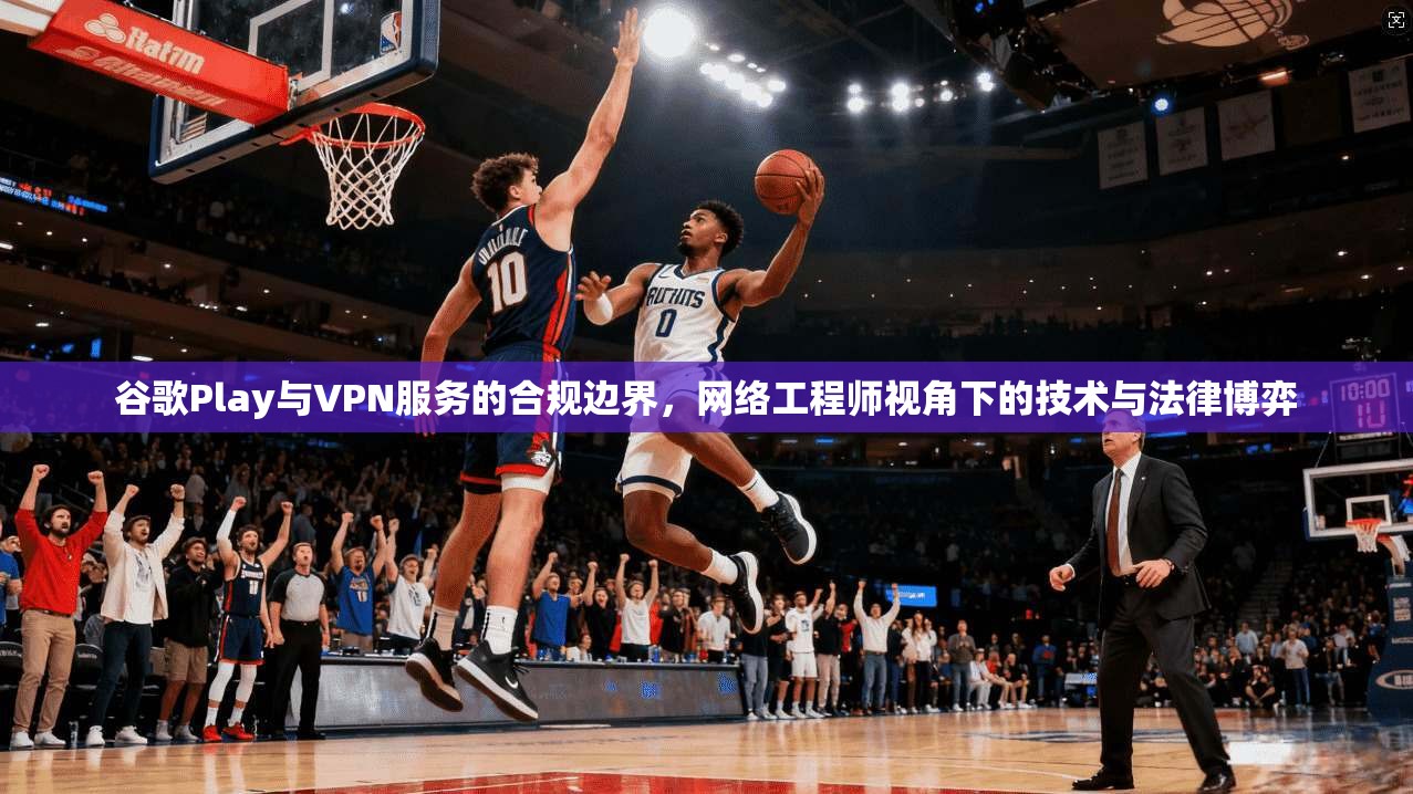 谷歌Play与VPN服务的合规边界,网络工程师视角下的技术与法律博弈 谷歌Play与VPN服务的合规边界,网络工程师视角下的技术与法律博弈