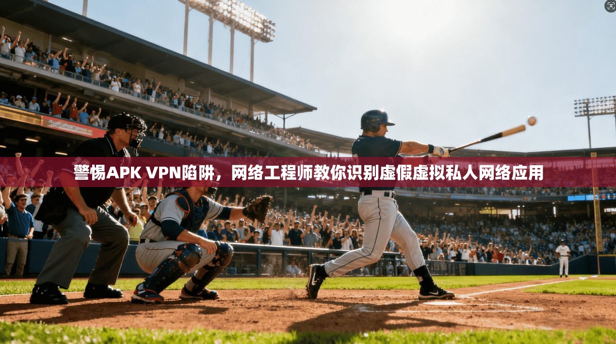 警惕APK VPN陷阱，网络工程师教你识别虚假虚拟私人网络应用