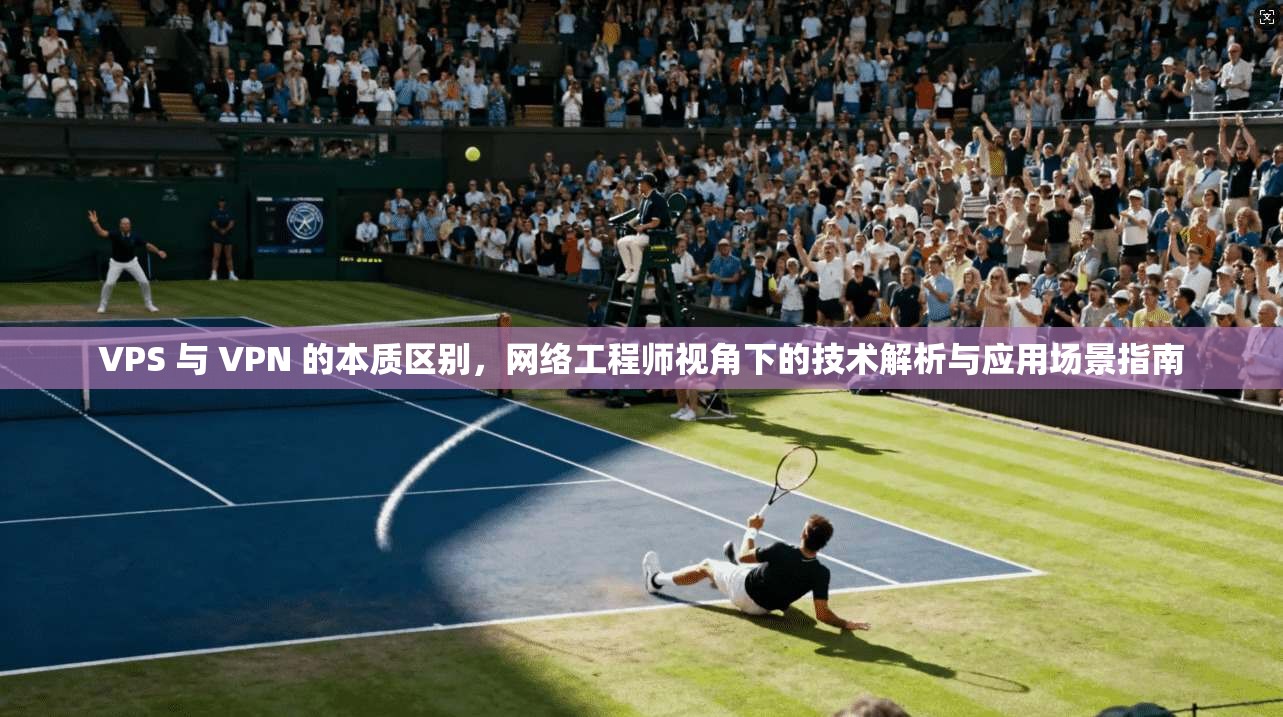 VPS 与 VPN 的本质区别，网络工程师视角下的技术解析与应用场景指南