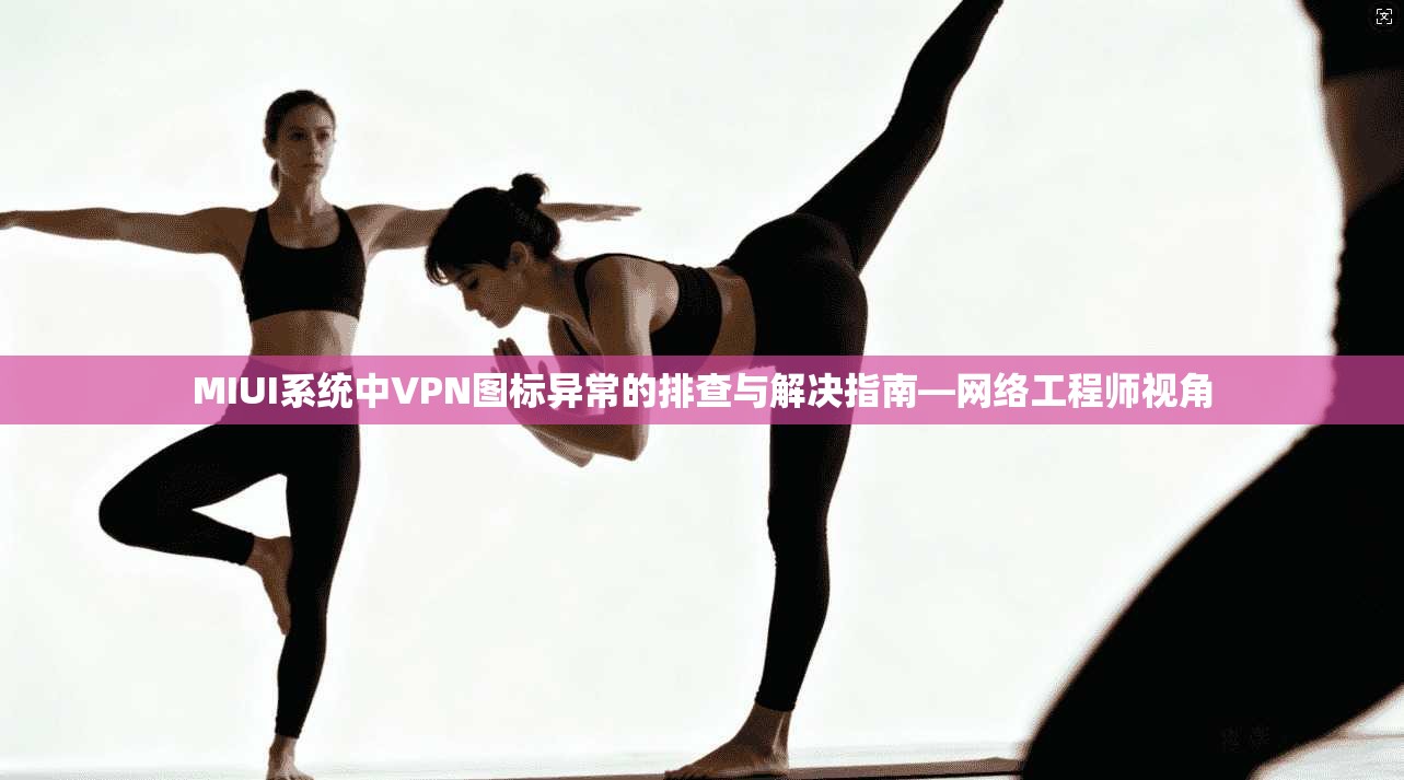 MIUI系统中VPN图标异常的排查与解决指南—网络工程师视角 MIUI系统中VPN图标异常的排查与解决指南—网络工程师视角