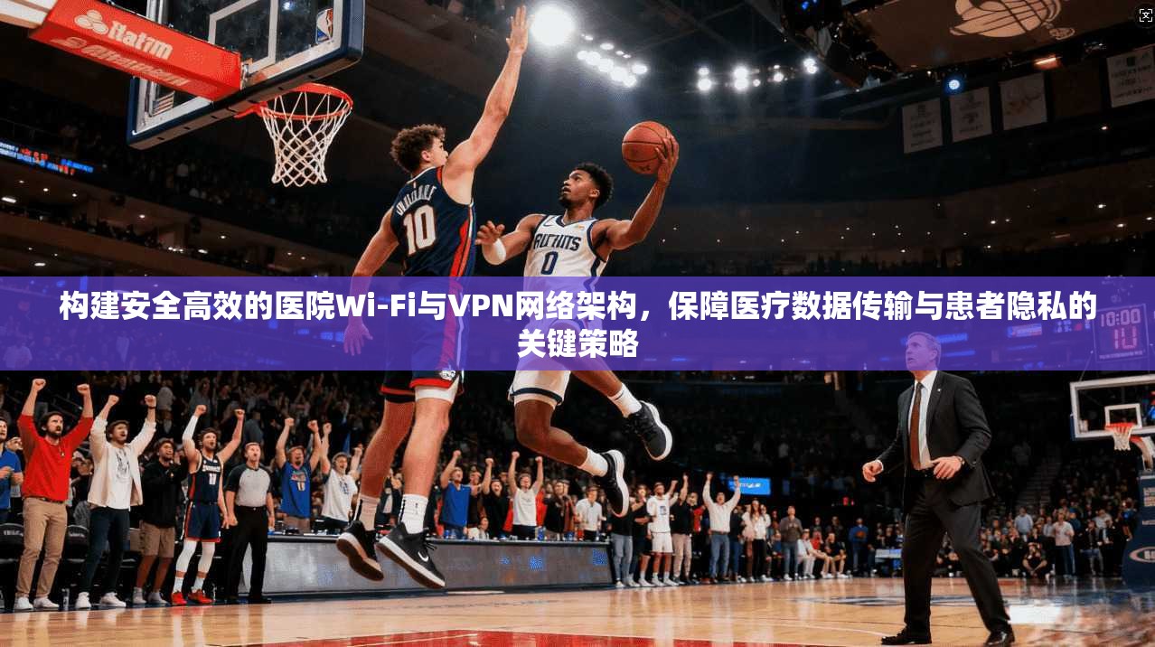 构建安全高效的医院Wi-Fi与VPN网络架构，保障医疗数据传输与患者隐私的关键策略