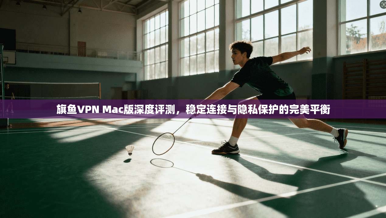 旗鱼VPN Mac版深度评测，稳定连接与隐私保护的完美平衡