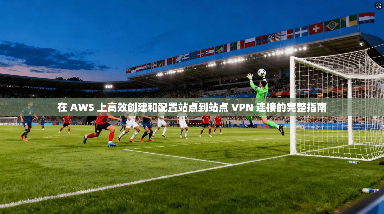 在 AWS 上高效创建和配置站点到站点 VPN 连接的完整指南
