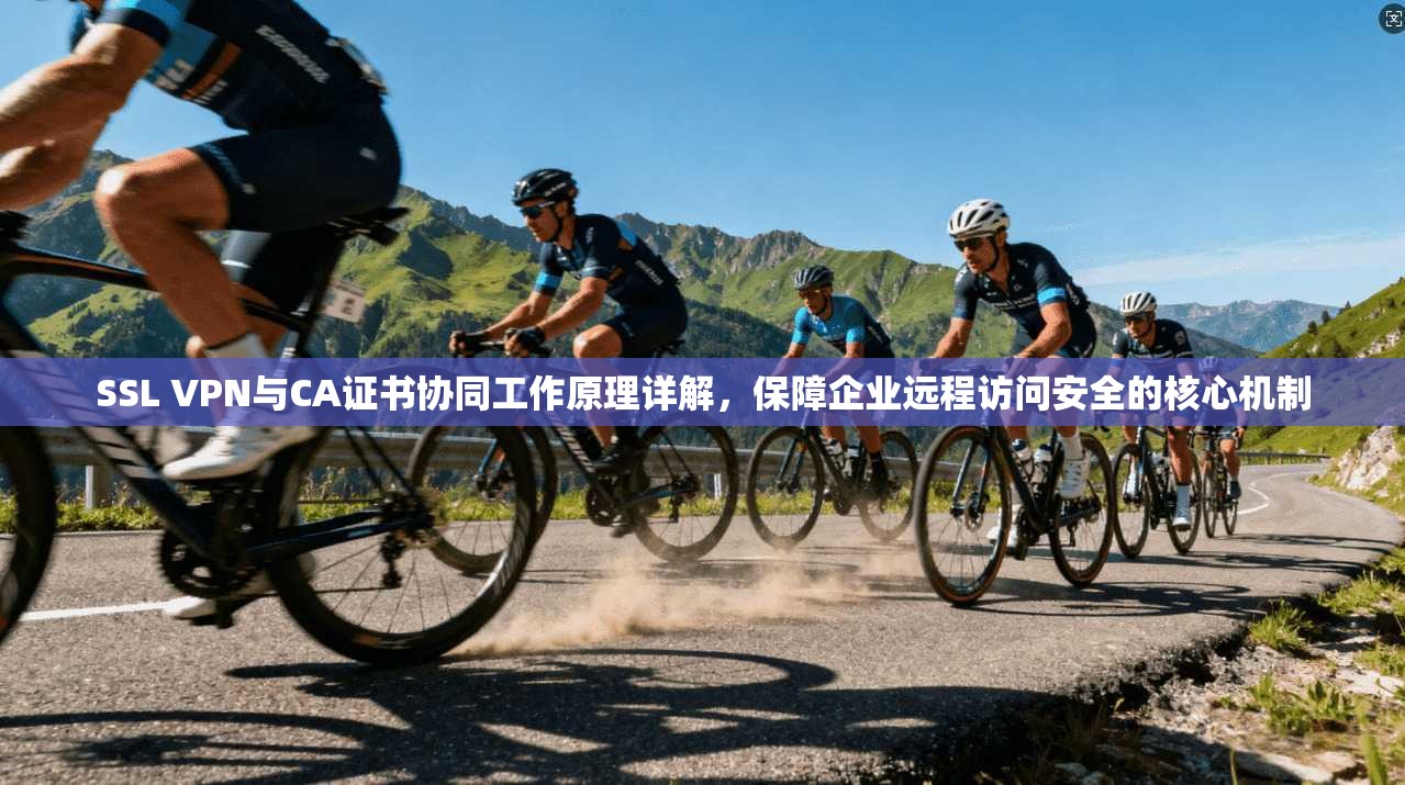 SSL VPN与CA证书协同工作原理详解，保障企业远程访问安全的核心机制