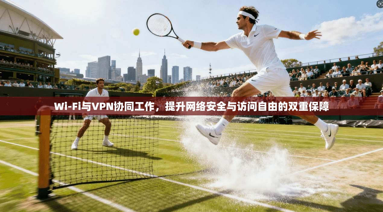 Wi-Fi与VPN协同工作，提升网络安全与访问自由的双重保障