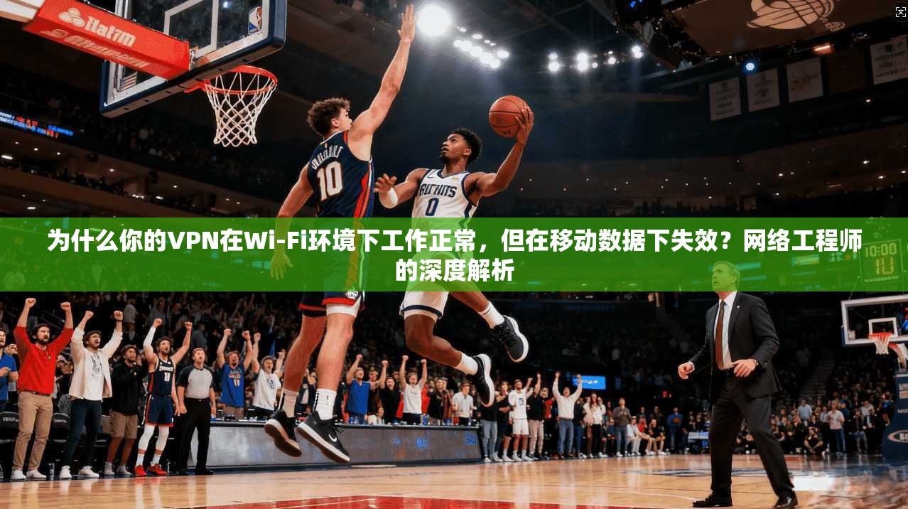 为什么你的VPN在Wi-Fi环境下工作正常，但在移动数据下失效？网络工程师的深度解析