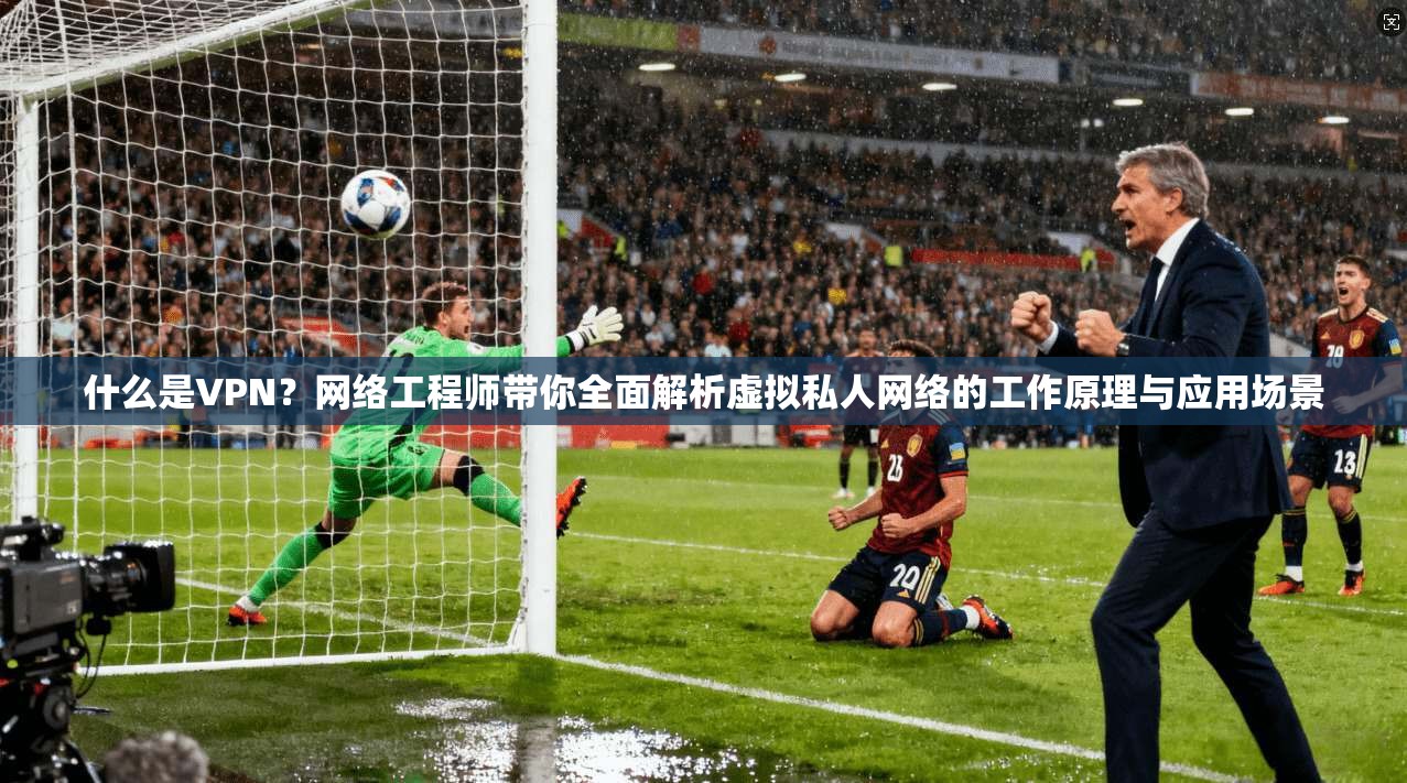 什么是VPN？网络工程师带你全面解析虚拟私人网络的工作原理与应用场景