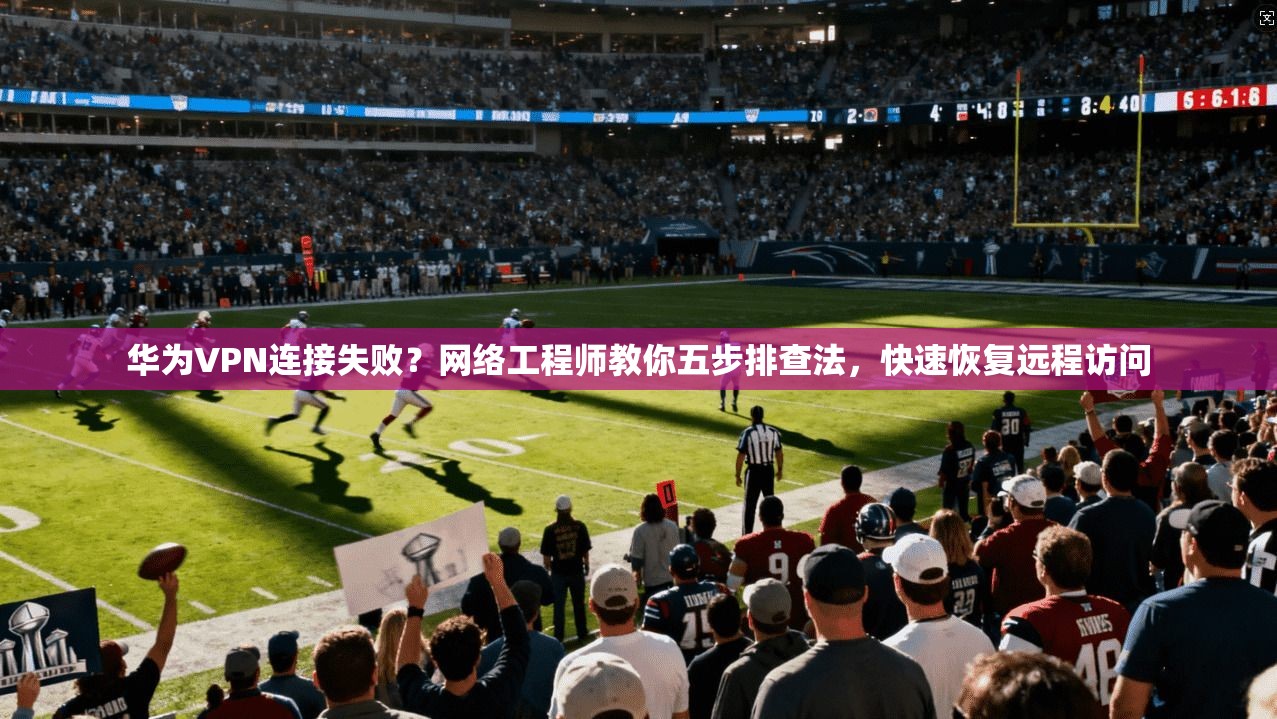 华为VPN连接失败？网络工程师教你五步排查法，快速恢复远程访问