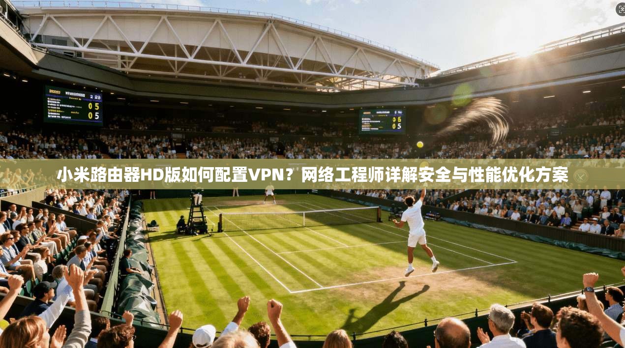 小米路由器HD版如何配置VPN？网络工程师详解安全与性能优化方案